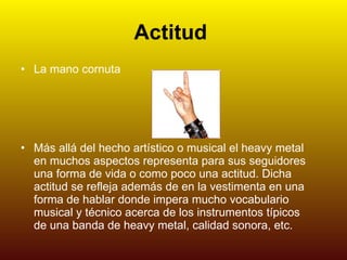 Actitud   La mano cornuta Más allá del hecho artístico o musical el heavy metal en muchos aspectos representa para sus seguidores una forma de vida o como poco una actitud. Dicha actitud se refleja además de en la vestimenta en una forma de hablar donde impera mucho vocabulario musical y técnico acerca de los instrumentos típicos de una banda de heavy metal, calidad sonora, etc. 