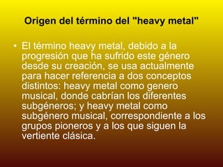 Origen del término del "heavy metal" El término heavy metal, debido a la progresión que ha sufrido este género desde su creación, se usa actualmente para hacer referencia a dos conceptos distintos: heavy metal como genero musical, donde cabrían los diferentes subgéneros; y heavy metal como subgénero musical, correspondiente a los grupos pioneros y a los que siguen la vertiente clásica. 
