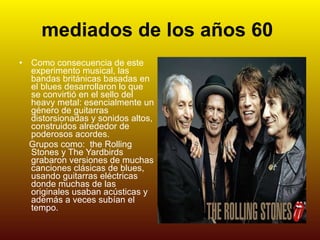 mediados de los años 60   Como consecuencia de este experimento musical, las bandas británicas basadas en el blues desarrollaron lo que se convirtió en el sello del heavy metal: esencialmente un género de guitarras distorsionadas y sonidos altos, construidos alrededor de poderosos acordes. Grupos como:  the Rolling Stones y The Yardbirds grabaron versiones de muchas canciones clásicas de blues, usando guitarras eléctricas donde muchas de las originales usaban acústicas y además a veces subían el tempo.  