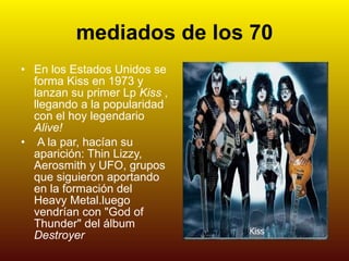 mediados de los 70 En los Estados Unidos se forma Kiss en 1973 y lanzan su primer Lp  Kiss  , llegando a la popularidad con el hoy legendario  Alive! A la par, hacían su aparición: Thin Lizzy, Aerosmith y UFO, grupos que siguieron aportando en la formación del Heavy Metal.luego vendrían con "God of Thunder" del álbum  Destroyer   Kiss 