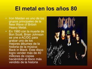 El metal en los años 80 Iron Maiden es uno de los grupos principales de la New Wave of British Heavy Metal. En 1980 con la muerte de Bon Scott, Brian Johnson se une a AC/DC para grabar uno de los mejores álbumes de la historia de la música: Back in Black. Este disco logro vender más de 40 millones de copias haciéndolo el disco más vendido de la historia 