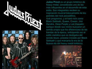 Judas Priest  es un grupo  británico  de  heavy  metal , considerado uno de los más influyentes en el desarrollo de este estilo. Sus integrantes reciben su inspiración musical básicamente de los grandes del  rock psicodélico ,  rock progresivo , y el  hard  rock  como  Black   Sabbath ,  Queen ,  Cream ,  Jimi   Hendrix ,  Deep   Purple  y  Led   Zeppelin  aunque desde sus inicios buscaron un sonido propio que los diferenciara de las bandas de la época, anticipando así el estilo metálico que se desligaba del sonido blues, proceso iniciado por Black Sabbath y que marcaría la era de la  Nueva ola del  heavy  metal británico .   