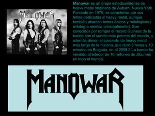 Manowar  es un grupo  estadounidense  de  heavy  metal  originario de  Auburn ,  Nueva  York . Fundado en 1979, se caracteriza por sus letras dedicadas al  heavy  metal , aunque también abarcan temas épicos y mitológicos ( mitología nórdica  principalmente). Son conocidos por romper el récord  Guiness  de la banda con el sonido más potente del mundo, y además dieron el concierto de  heavy  metal  más largo de la historia, que duró 5 horas y 10 minutos en  Bulgaria , en el 2008. 2  La banda ha vendido alrededor de 10 millones de álbumes en todo el mundo.  