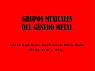 GRUPOS MUSICALES DEL GÉNERO METAL Desde Hard Rock, hasta Death Metal, Glam Metal, Rock n´ Roll... 