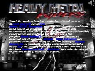 •   También muchas bandas asociadas al hard rock y
    el rock and roll como Van
    Halen, AC/DC, Scorpions, etc., endurecieron su sonido en
    esta época, al igual que vieron potenciadas sus
    carreras al alero de este movimiento, así como también
    resurgieron los pioneros del género como los
    propios Black Sabbath (asolados en ese tiempo en
    especial por el abuso de drogas), Ozzy Osbourne que
    potenció su carrera como solista, al igual que Ronnie
    James Dio (y su etapa solista conocida simplemente
    como Dio), así como previamente con Black Sabbath en
    la etapa Heaven and Hell y Rainbow (que además otorgó
    el sentido épico y místico al género)
 