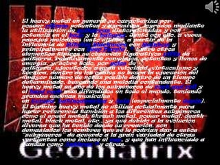 •   El heavy metal en general se caracteriza por
    poseer ritmos potentes y agresivos, logrados mediante
    la utilización de guitarras distorsionadas y con
    potencia en el bajo y la batería. Junto con ello, a veces
    pasajes melódicos (esto último, a partir de la
    influencia de Ritchie Blackmore con Rainbow y
    principalmente con Deep Purple). 11 Entre otros
    elementos típicos se observan figurativos riffs de
    guitarra, relativamente complejos, potentes y llenos de
    energía, y, sobre todo, por solos de
    guitarra, ejecutados a gran velocidad, virtuosismo y
    técnica, dentro de los cuales se busca la ejecución del
    «mayor número de notas posible dentro de un tiempo
    determinado, buscando una melodía contundente. El
    heavy metal es uno de los subgéneros de rock and roll y
    el hard rock más difundidos en todo el mundo, teniendo
    grandes escenas musicales
    en Europa, Latinoamérica y Asia (especialmente Japón).
•   El término heavy metal se utiliza actualmente para
    hacer referencia también a los diferentes subgéneros
    como el speed metal, thrash metal, power metal, death
    metal, black metal, etc., ya que debido a la evolución
    diversa que ha tenido desde su creación, son
    demasiados los nombres que se le podrían dar a estos
    “subgéneros” de acuerdo a la gran variedad de otras
    vertientes como incluso el rap, y que han influenciado a
    bandas como Anthrax 12y otras.
 