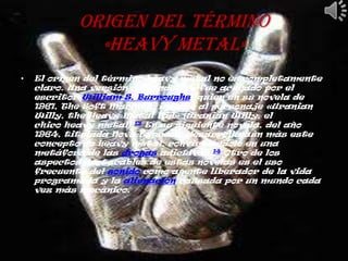 Origen del término
              «heavy metal»
•   El origen del término heavy metal no es completamente
    claro. Una versión defiende que fue acuñado por el
    escritor William S. Burroughs, quien en su novela de
    1961, The Soft Machine, incluye al personaje «Uranian
    Willy, the Heavy Metal Kid» (Uranian Willy, el
    chico heavy metal).13 En su siguiente novela, del año
    1964, titulada Nova Express, desarrolla aún más este
    concepto de heavy metal, convirtiéndolo en una
    metáfora de las drogas adictivas.14 Otro de los
    aspectos destacables de estas novelas es el uso
    frecuente del sonido como agente liberador de la vida
    programada y la alienación causada por un mundo cada
    vez más mecánico.
 