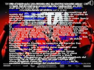 •   Otra hipótesis, posiblemente apócrifa, señala como
    origen del término a un crítico de rock quien en 1967
    dijo que la música de Jimi Hendrix era «como metal
    pesado cayendo desde el cielo».15
•   Humanoides Asociados, una agrupación de creativos del
    mundo del cómic francés crearon una serie de cómics de
    ciencia ficción en la revista creada para este
    propósito, Métal Hurlant, la cual se tradujo como heavy
    metal en su posterior versión estadounidense.
•   La palabra heavy (traducida como serio o profundo, en
    el argot norteamericano16 ) había entrado en
    la contracultura algún tiempo antes, y las referencias
    a la música heavy, normalmente variaciones más lentas
    y amplificadas del pop normal, eran comunes. En 1968
    aparece por primera vez el término heavy metal en una
    canción, en la frase «heavy metal thunder» de la
    canción «Born to be Wild» del grupo Steppenwolf.17 18 Ese
    mismo año Iron Butterfly publicó su álbum de debut
    titulado Heavy.
•   Durante mucho tiempo, la creación del término fue
    atribuida al crítico Lester Bangs de la
    revista Creem, que lo utilizó para describir una
    presentación del grupo MC5 de Detroit en
    1968[cita requerida]. Se considera que Lester Bangs
    popularizó el término a principios de los 70 para
    describir a grupos como Led Zeppelin y Black
    Sabbath.19 Sin embargo, el primer uso documentado del
    término es en mayo de 1971, en una crítica del
    disco Kingdom Come, de Sir Lord Baltimore, de la
    revista Creem, a cargo del redactor Mike Saunders.
 