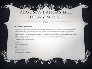 ALGUNAS BANDAS DEL
            HEAVY METAL

 Ángeles del Infierno
para mi son judas priest en español, y no es que sean una copia, es que se parecen en calidad. Se
formaron en 1978, y apartir de 1980 sólo quedan dos de su formación original, el guitarrista
Robert Álvarez y el cantante Juan Gallardo. Creo que es una excelente banda para iniciarse dentro
del metal español además de que se caracteriza por hacer buenas baladas heavy.
Canciones muy recomendadas:
rocker
con las botas puestas
666
jugando al amor
al otro lado del silencio
 