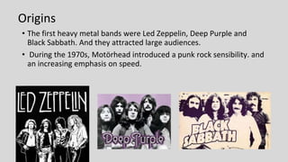 Origins
• The first heavy metal bands were Led Zeppelin, Deep Purple and
Black Sabbath. And they attracted large audiences.
• During the 1970s, Motörhead introduced a punk rock sensibility. and
an increasing emphasis on speed.
 