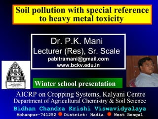 Soil pollution with special reference
to heavy metal toxicity
Bidhan Chandra Krishi Viswavidyalaya
Mohanpur-741252 District: Nadia West BengalMohanpur-741252 District: Nadia West Bengal
Dr. P.K. Mani
Lecturer (Res), Sr. Scale
pabitramani@gmail.com
www.bckv.edu.in
Department of Agricultural Chemistry & Soil Science
AICRP on Cropping Systems, Kalyani Centre
Winter school presentation
 
