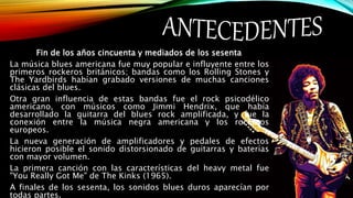 Fin de los años cincuenta y mediados de los sesenta
La música blues americana fue muy popular e influyente entre los
primeros rockeros británicos; bandas como los Rolling Stones y
The Yardbirds habían grabado versiones de muchas canciones
clásicas del blues.
Otra gran influencia de estas bandas fue el rock psicodélico
americano, con músicos como Jimmi Hendrix, que había
desarrollado la guitarra del blues rock amplificada, y fue la
conexión entre la música negra americana y los rockeros
europeos.
La nueva generación de amplificadores y pedales de efectos
hicieron posible el sonido distorsionado de guitarras y baterías
con mayor volumen.
La primera canción con las características del heavy metal fue
"You Really Got Me" de The Kinks (1965).
A finales de los sesenta, los sonidos blues duros aparecían por
todas partes.
 
