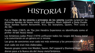 Fue a finales de los sesenta y principios de los setenta cuando surgieron las
primeras bandas de heavy metal: Led Zeppelin, Black Sabbath y Deep Purple.
Otras bandas fueron Aerosmith, Kiss, los Scorpions, Queen, Thin Lizzy y
AC/DC.
Purple Haze (1967), de The Jimi Hendrix Experience es identificada como el
primer hit del heavy metal.
Los británicos Judas Priest (1974) unificaron todos los rasgos del heavy metal
y lo convirtieron en un género en sí mismo.
Las giras de conciertos eran cada vez más extensas y las presentaciones
eran cada vez eran más elaboradas.
Nuevos grupos como Iron Maiden, Saxon, Def Leppard y Diamond Head
dieron paso a la Nueva ola del heavy metal británico.
 