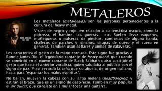 Los metaleros (metalheads) son las personas pertenecientes a la
cultura del heavy metal.
Visten de negro y rojo, en relación a su temática oscura, como la
pobreza, el hambre, las guerras… etc. Suelen llevar vaqueros,
muñequeras o pulseras de pinchos, camisetas de alguna banda,
chalecos de parches y pinchos, chupas de cuero y el cuero en
general. También usan collares y anillos de calaveras.
Les caracteriza el gesto de la mano cornuda. Este signo fue gracias a
Ronnie James Dio, el legendario cantante de heavy metal, que cuando
se convirtió en el nuevo cantante de Black Sabbath quiso sustituir el
gesto que hacía el anterior vocalista, quien saludaba al público con el
signo de paz. Y así recordó la seña que su abuela, de origen italiano,
hacía para “espantar los malos espíritus”.
No bailan, mueven la cabeza con su larga melena (headbanging) y
estiran el brazo, que es un signo de desprecio. También muy popular
el air guitar, que consiste en simular tocar una guitarra.
 