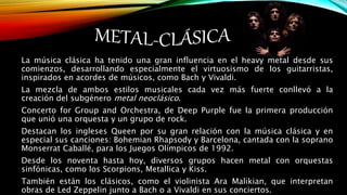 La música clásica ha tenido una gran influencia en el heavy metal desde sus
comienzos, desarrollando especialmente el virtuosismo de los guitarristas,
inspirados en acordes de músicos, como Bach y Vivaldi.
La mezcla de ambos estilos musicales cada vez más fuerte conllevó a la
creación del subgénero metal neoclásico.
Concerto for Group and Orchestra, de Deep Purple fue la primera producción
que unió una orquesta y un grupo de rock.
Destacan los ingleses Queen por su gran relación con la música clásica y en
especial sus canciones: Bohemian Rhapsody y Barcelona, cantada con la soprano
Monserrat Caballé, para los Juegos Olímpicos de 1992.
Desde los noventa hasta hoy, diversos grupos hacen metal con orquestas
sinfónicas, como los Scorpions, Metallica y Kiss.
También están los clásicos, como el violinista Ara Malikian, que interpretan
obras de Led Zeppelin junto a Bach o a Vivaldi en sus conciertos.
 