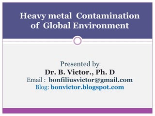 Heavy metal Contamination
  of Global Environment



          Presented by
      Dr. B. Victor., Ph. D
 Email : bonfiliusvictor@gmail.com
   Blog: bonvictor.blogspot.com
 