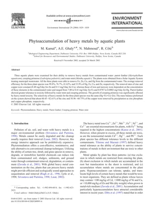 Phytoaccumulation of heavy metals by aquatic plants
M. Kamala
, A.E. Ghalya,*, N. Mahmouda
, R. Côtéb
a
Biological Engineering Department, Dalhousie University, P.O. Box 1000 Halifax, Nova Scotia, Canada B3J 2X4
b
School for Resources and Environmental Studies, Dalhousie University, Halifax, Nova Scotia, Canada
Received 8 November 2002; accepted 26 March 2003
Abstract
Three aquatic plants were examined for their ability to remove heavy metals from contaminated water: parrot feather (Myriophylhum
aquaticum), creeping primrose (Ludwigina palustris), and water mint (Mentha aquatic). The plants were obtained from a Solar Aquatic System
treating municipal wastewater. All the three plants were able to remove Fe, Zn, Cu, and Hg from the contaminated water. The average removal
efficiency for the three plant species was 99.8%, 76.7%, 41.62%, and 33.9% of Hg, Fe, Cu, and Zn, respectively. The removal rates of zinc and
copper were constant (0.48 mg/l/day for Zn and 0.11 mg/l/day for Cu), whereas those of iron and mercury were dependent on the concentration
of these elements in the contaminated water and ranged from 7.00 to 0.41 mg/l/day for Fe and 0.0787 to 0.0002 mg/l/day for Hg. Parrot feather
showed greater tolerance to toxicity followed by water mint and creeping primrose. The growth of creeping primrose was significantly affected
by heavy metal toxicity. The selectivity of heavy metals for the three plant species was the same (Hg>Fe>Cu>Zn). The mass balance preformed
on the system showed that about 60.45–82.61% of the zinc and 38.96–60.75% of the copper were removed by precipitation as zinc phosphate
and copper phosphate, respectively.
D 2003 Elsevier Ltd. All rights reserved.
Keywords: Phytoremediation; Heavy metals; Parrot feather; Creeping primrose; Water mint
1. Introduction
Pollution of air, soil, and water with heavy metals is a
major environmental problem (Srivastava and Purnima,
1998). Metals cannot be easily degraded and the cleanup
usually requires their removal (Lasat, 2002). However, this
energy intensive approach can be prohibitively expensive.
Phytoremediation offers a cost-effective, nonintrusive, and
safe alternative to conventional cleanup techniques. Utilizing
the ability of certain tree, shrub, and grass species to remove,
degrade, or immobilize harmful chemicals can reduce risk
from contaminated soil, sludges, sediments, and ground
water through contaminant removal, degradation, or contain-
ment (Zavoda et al., 2001). With global heavy metal con-
tamination on the rise, plants that can process heavy metals
might provide efficient and ecologically sound approaches to
sequestration and removal (Rugh et al., 1996; Lytle et al.,
1998; Srivastava and Purnima, 1998; Lasat, 2002).
The heavy metal ions Cu2 +
, Zn2 +
, Mn2 +
, Fe2 +
, Ni2 +
, and
Co2 +
are essential micronutrients for plants, with Fe2 +
being
required in the highest concentrations (Kunze et al., 2001).
However, when present in excess, all these metals are toxic,
as are the nonessential metals Cd2 +
, Hg2 +
, and Pb2 +
. Each
plant species has different tolerance levels to the different
contaminants. Tilstone and Macnair (1997) defined heavy
metal tolerance as the ability of plants to survive concen-
trations of metals in their environment that are toxic to other
plants.
Metal uptake by plant has three patterns: (a) true exclu-
sion in which metals are restricted from entering the plant,
(b) shoot exclusion in which metals are accumulated in the
root but translocation to the shoot is restricted, and (c)
accumulation where metals are concentrated in the plant
parts. Hyperaccumulators can tolerate, uptake, and trans-
locate high levels of certain heavy metals that would be toxic
to most organisms. They are defined as plants whose leaves
may contain >100 mg/kg of Cd, >1000 mg/kg of Ni and Cu,
or >10,000 mg/kg of Zn and Mn (dry weight) when grown in
metal-rich medium (Zavoda et al., 2001). Accumulation and
particularly hyperaccumulation have attracted considerable
interest in recent years. Ebbs et al. (1997) stated that in order
0160-4120/$ - see front matter D 2003 Elsevier Ltd. All rights reserved.
doi:10.1016/S0160-4120(03)00091-6
* Corresponding author. Tel.: +1-902-494-6014; fax: +1-902-423-
2423.
E-mail address: Abdel.Ghaly@Dal.Ca (A.E. Ghaly).
www.elsevier.com/locate/envint
Environment International 29 (2004) 1029–1039
 