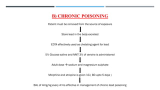 B) CHRONIC POISONING
Patient must be removed from the source of exposure
Store lead in the body excreted
EDTA effectively used as chelating agent for lead
5% Glucose saline and NMT 3% of versine is administered
Adult dose → sodium and magnesium sulphate
Morphine and atropine is given 1G ( BD upto 5 days )
BAL of 4mg/kg every 4 hrs effective in management of chronic lead poisoning
 