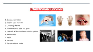 B) CHRONIC POISONING
1. Excessive salivation
2. Metallic taste in mouth
3. Loosening of teeth
4. Painful inflamed teeth and gums
5. Erethism → Disturbances of nervous system
6. Hallucination
7. Mania
8. Insomnia
9. Tremor → Halter shake
 