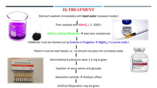 II) TREATMENT
Stomach washed immediately with tepid water (lukewarm water)
Then washed with KMnO4 ( 1: 1000 )
KMnO4 oxidises Morphine → less toxic substances
Intestines must be cleared out by Enema or Purgative → MgSO4 ( ½ ounce orally )
Patient must be kept Awake i.e., he should not pass into comatose state
Administered Inj.Atropine dose 1.5 mg is given
Injection of warm saline and glucose
Adrenaline exhibits → Antitoxic effect
Artificial Respiration may be given
 