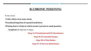 B) CHRONIC POISONING
It may occur;
→After effects of an acute attack
→Accidental ingestion of repeated small doses
→Taking food or drinks in which arsenic is present in small quantites.
Symptoms divided into 4 stages;
Stage I of Nutritional and GIT disturbances
Stage II of Catarrhal changes
Stage III of Skin Rashes
Stage IV of Nervous disturbances
 
