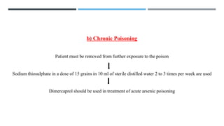 b) Chronic Poisoning
Patient must be removed from further exposure to the poison
Sodium thiosulphate in a dose of 15 grains in 10 ml of sterile distilled water 2 to 3 times per week are used
Dimercaprol should be used in treatment of acute arsenic poisoning
 
