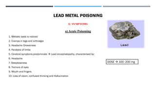 LEAD METAL POISONING
I) SYMPTOMS
a) Acute Poisoning
1. Mettalic taste is noticed
2. Cramps in legs and arthralgia
3. Headache Drowsiness
4. Paralysis of limbs
5. Cerebral symptoms predominate → Lead encephalopathy, characterised by;
6. Headache
7. Sleeplessness
8. Tremors of eyes
9. Mouth and fingers
10. Loss of vision, confused thinking and Hallucination
DOSE → 100 -200 mg
 