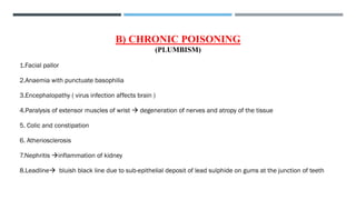 B) CHRONIC POISONING
(PLUMBISM)
1.Facial pallor
2.Anaemia with punctuate basophilia
3.Encephalopathy ( virus infection affects brain )
4.Paralysis of extensor muscles of wrist → degeneration of nerves and atropy of the tissue
5. Colic and constipation
6. Atheriosclerosis
7.Nephritis →inflammation of kidney
8.Leadline→ bluish black line due to sub-epithelial deposit of lead sulphide on gums at the junction of teeth
 