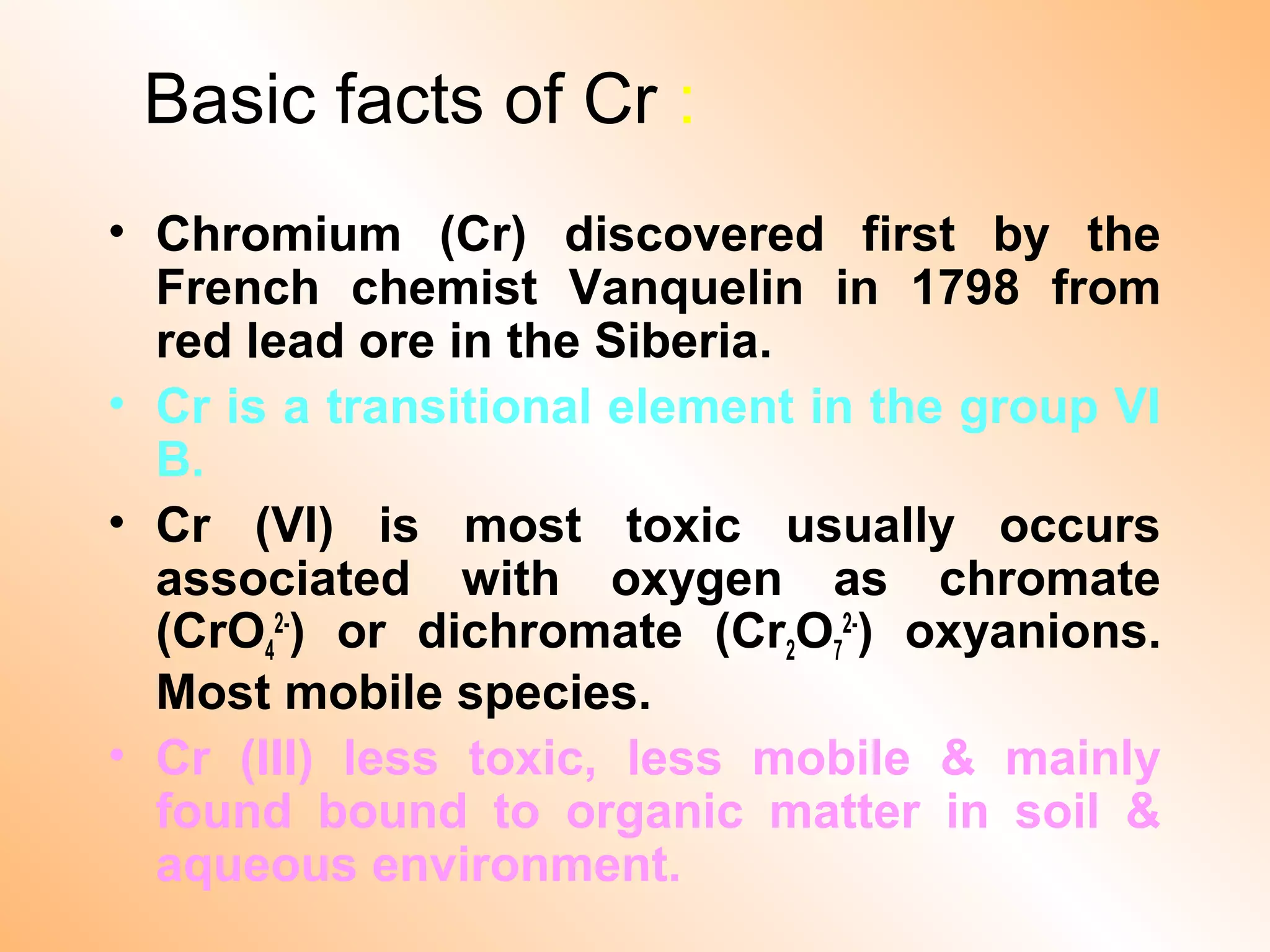 Basic facts of Cr :
• Chromium (Cr) discovered first by the
French chemist Vanquelin in 1798 from
red lead ore in the Siberia.
• Cr is a transitional element in the group VI
B.
• Cr (VI) is most toxic usually occurs
associated with oxygen as chromate
(CrO4
2-
) or dichromate (Cr2O7
2-
) oxyanions.
Most mobile species.
• Cr (III) less toxic, less mobile & mainly
found bound to organic matter in soil &
aqueous environment.
 