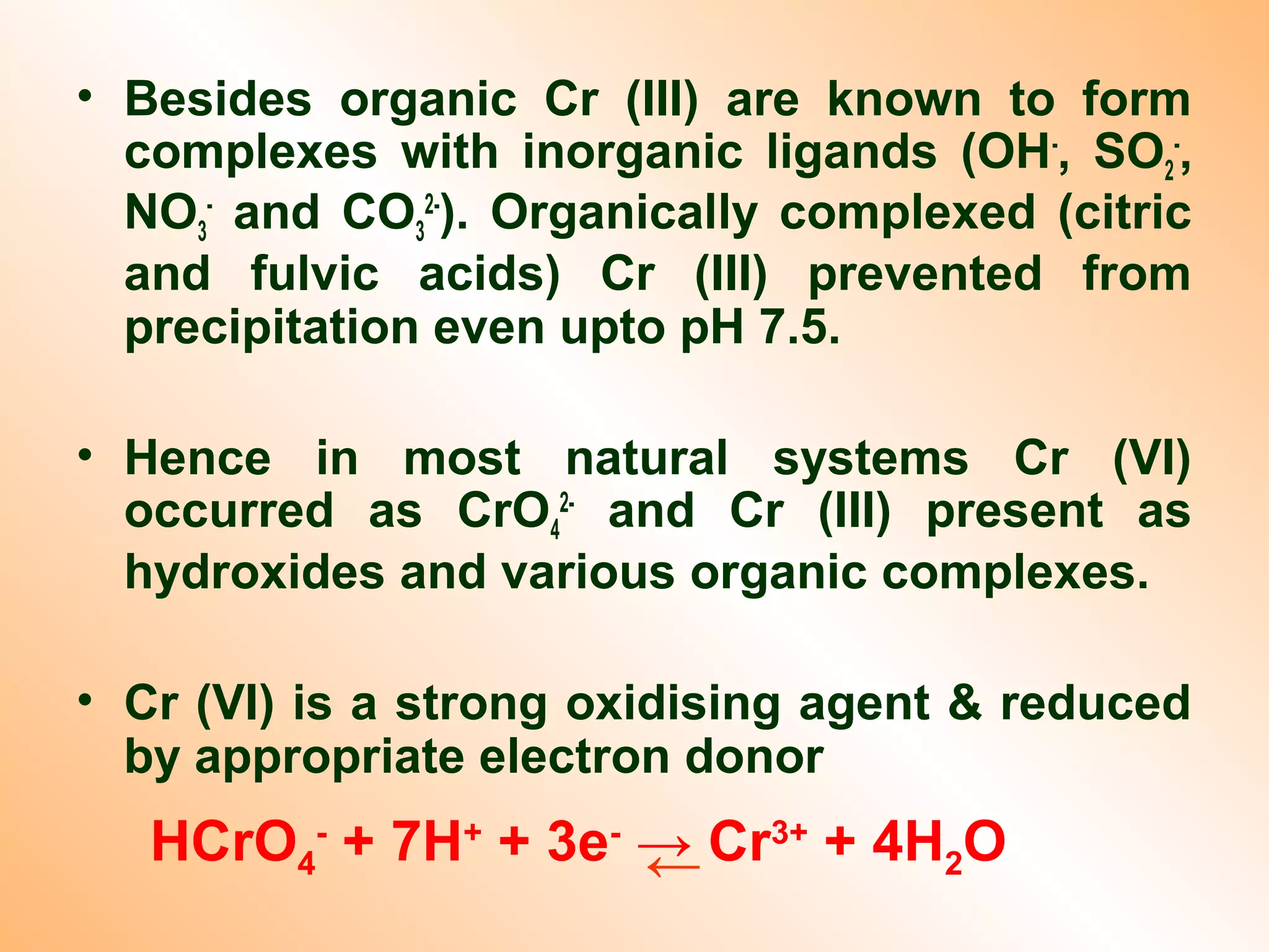 • Besides organic Cr (III) are known to form
complexes with inorganic ligands (OH-
, SO2
-
,
NO3
-
and CO3
2-
). Organically complexed (citric
and fulvic acids) Cr (III) prevented from
precipitation even upto pH 7.5.
• Hence in most natural systems Cr (VI)
occurred as CrO4
2-
and Cr (III) present as
hydroxides and various organic complexes.
• Cr (VI) is a strong oxidising agent & reduced
by appropriate electron donor
HCrO4
-
+ 7H+
+ 3e-
→ Cr3+
+ 4H2O←
 