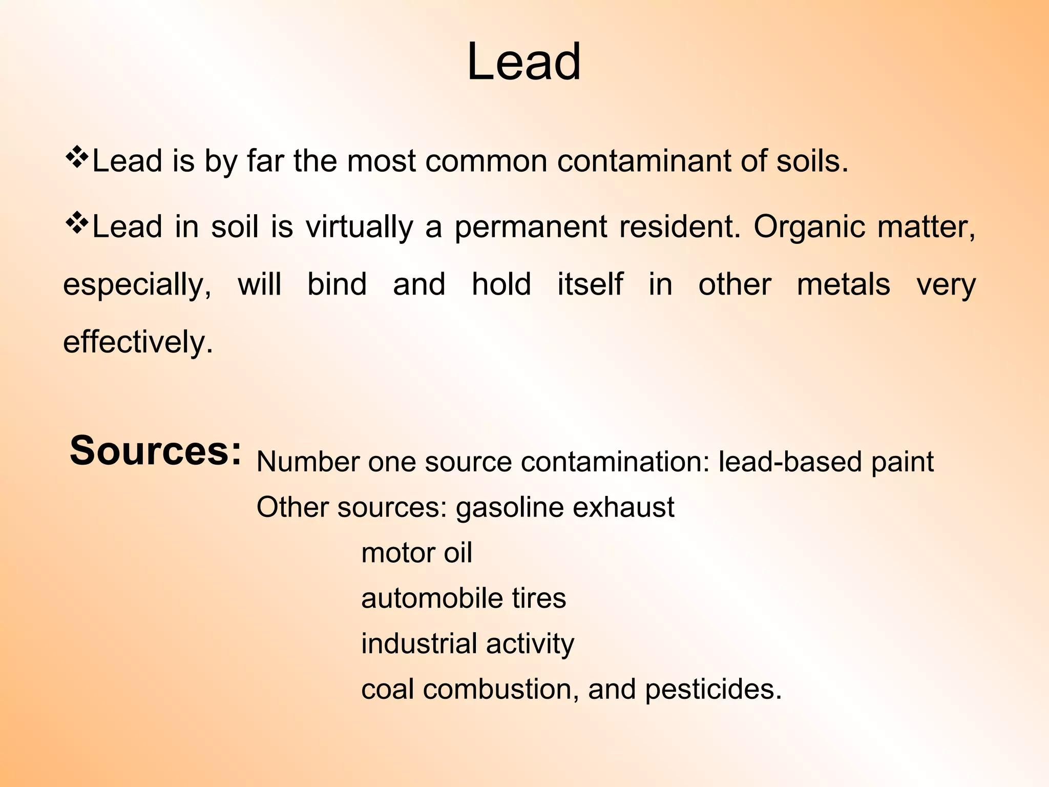 Lead
Lead is by far the most common contaminant of soils.
Lead in soil is virtually a permanent resident. Organic matter,
especially, will bind and hold itself in other metals very
effectively.
Sources: Number one source contamination: lead-based paint
Other sources: gasoline exhaust
motor oil
automobile tires
industrial activity
coal combustion, and pesticides.
 