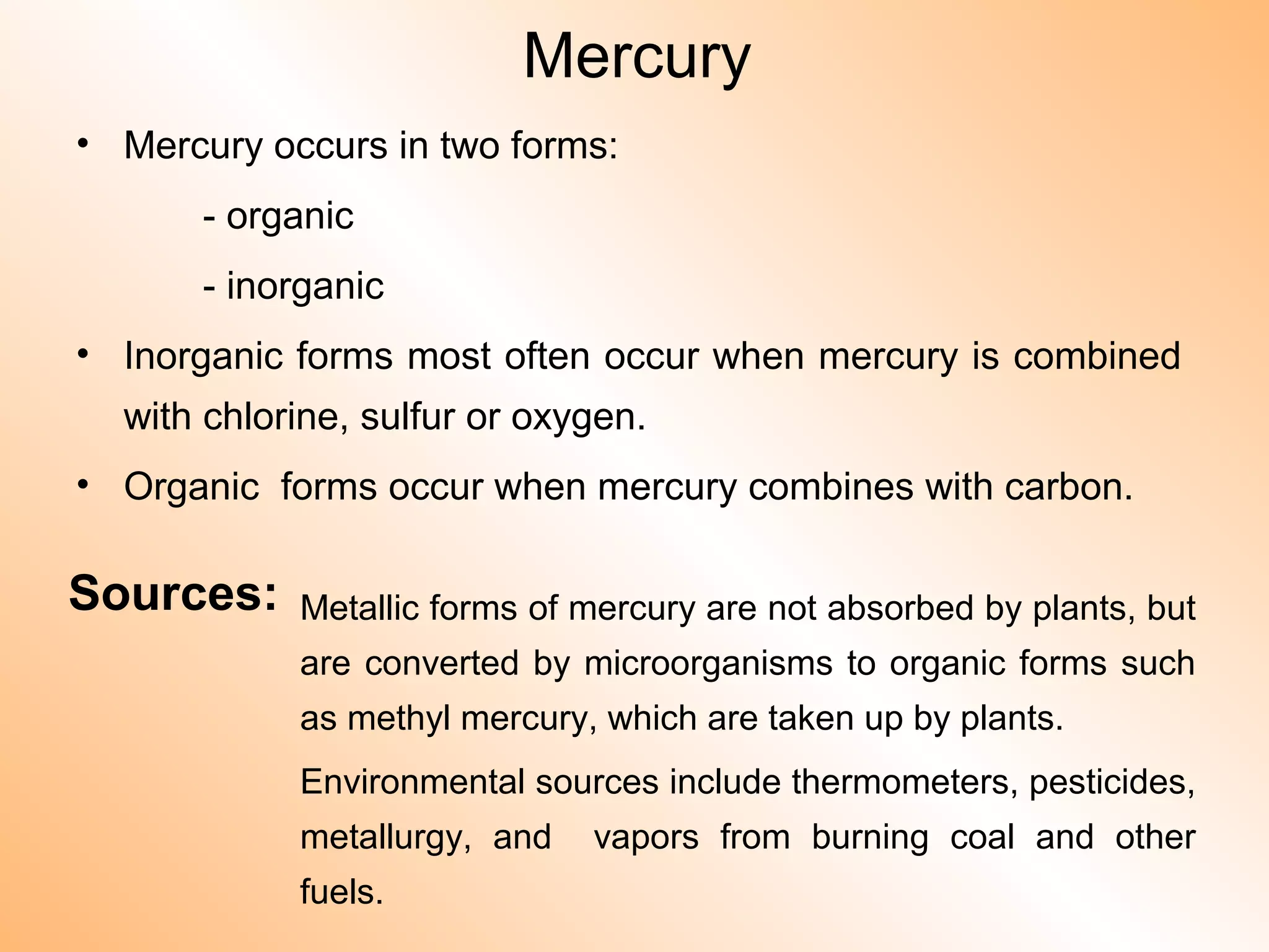 Mercury
• Mercury occurs in two forms:
- organic
- inorganic
• Inorganic forms most often occur when mercury is combined
with chlorine, sulfur or oxygen.
• Organic forms occur when mercury combines with carbon.
Sources: Metallic forms of mercury are not absorbed by plants, but
are converted by microorganisms to organic forms such
as methyl mercury, which are taken up by plants.
Environmental sources include thermometers, pesticides,
metallurgy, and vapors from burning coal and other
fuels.
 