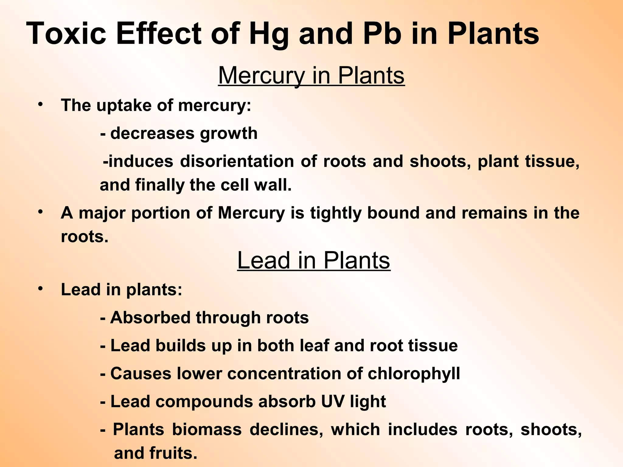 Mercury in Plants
• The uptake of mercury:
- decreases growth
-induces disorientation of roots and shoots, plant tissue,
and finally the cell wall.
• A major portion of Mercury is tightly bound and remains in the
roots.
Lead in Plants
• Lead in plants:
- Absorbed through roots
- Lead builds up in both leaf and root tissue
- Causes lower concentration of chlorophyll
- Lead compounds absorb UV light
- Plants biomass declines, which includes roots, shoots,
and fruits.
Toxic Effect of Hg and Pb in Plants
 