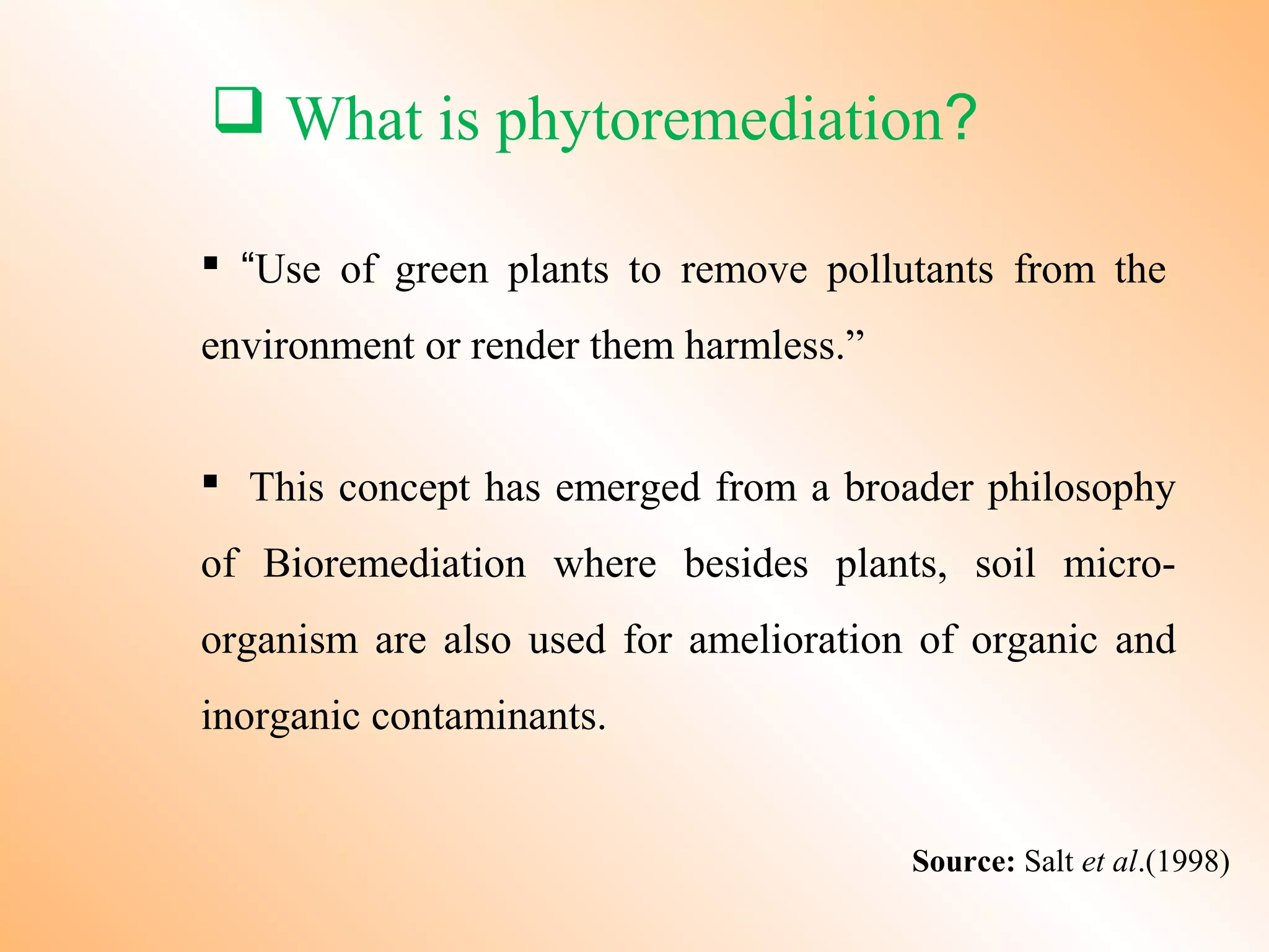  What is phytoremediation?
 “Use of green plants to remove pollutants from the
environment or render them harmless.”
 This concept has emerged from a broader philosophy
of Bioremediation where besides plants, soil micro-
organism are also used for amelioration of organic and
inorganic contaminants.
Source: Salt et al.(1998)
 