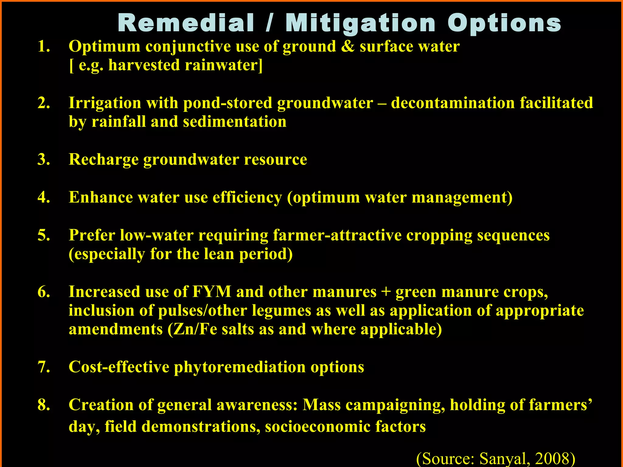 Remedial / Mitigation Options
1. Optimum conjunctive use of ground & surface water
[ e.g. harvested rainwater]
2. Irrigation with pond-stored groundwater – decontamination facilitated
by rainfall and sedimentation
3. Recharge groundwater resource
4. Enhance water use efficiency (optimum water management)
5. Prefer low-water requiring farmer-attractive cropping sequences
(especially for the lean period)
6. Increased use of FYM and other manures + green manure crops,
inclusion of pulses/other legumes as well as application of appropriate
amendments (Zn/Fe salts as and where applicable)
7. Cost-effective phytoremediation options
8. Creation of general awareness: Mass campaigning, holding of farmers’
day, field demonstrations, socioeconomic factors
(Source: Sanyal, 2008)
 