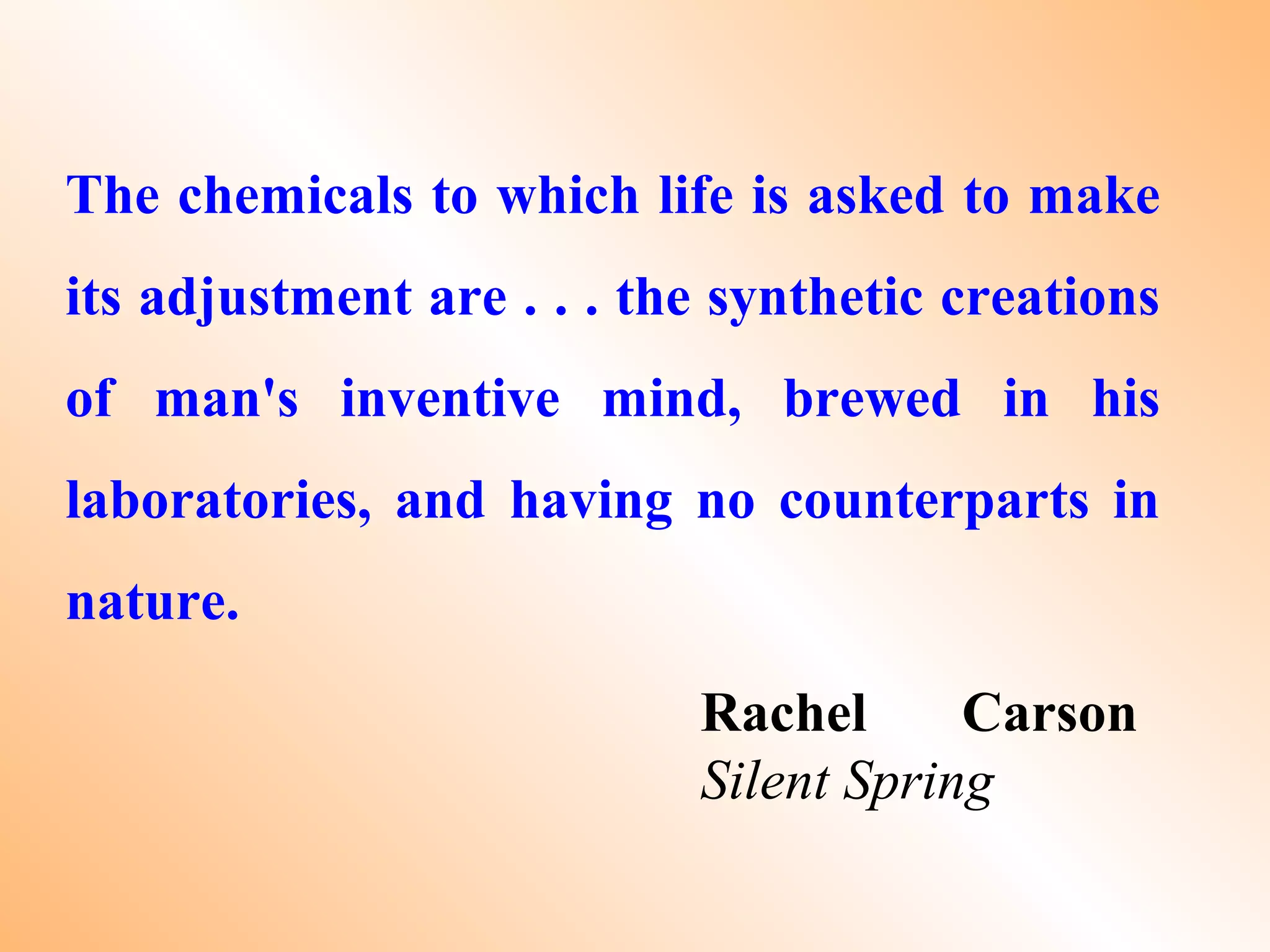 The chemicals to which life is asked to make
its adjustment are . . . the synthetic creations
of man's inventive mind, brewed in his
laboratories, and having no counterparts in
nature.
Rachel Carson
Silent Spring
 