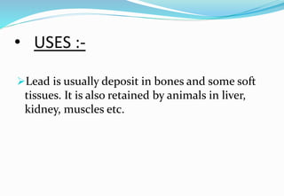 • USES :-
Lead is usually deposit in bones and some soft
tissues. It is also retained by animals in liver,
kidney, muscles etc.
 