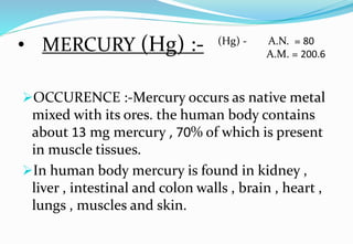 • MERCURY (Hg) :-
OCCURENCE :-Mercury occurs as native metal
mixed with its ores. the human body contains
about 13 mg mercury , 70% of which is present
in muscle tissues.
In human body mercury is found in kidney ,
liver , intestinal and colon walls , brain , heart ,
lungs , muscles and skin.
(Hg) - A.N. = 80
A.M. = 200.6
 