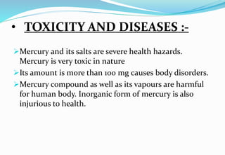 • TOXICITY AND DISEASES :-
Mercury and its salts are severe health hazards.
Mercury is very toxic in nature
Its amount is more than 100 mg causes body disorders.
Mercury compound as well as its vapours are harmful
for human body. Inorganic form of mercury is also
injurious to health.
 