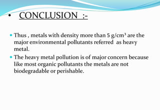 • CONCLUSION :-
 Thus , metals with density more than 5 g/cm³ are the
major environmental pollutants referred as heavy
metal.
 The heavy metal pollution is of major concern because
like most organic pollutants the metals are not
biodegradable or perishable.
 