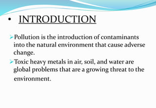 • INTRODUCTION
Pollution is the introduction of contaminants
into the natural environment that cause adverse
change.
Toxic heavy metals in air, soil, and water are
global problems that are a growing threat to the
environment.
 