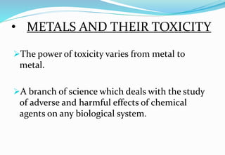 • METALS AND THEIR TOXICITY
The power of toxicity varies from metal to
metal.
A branch of science which deals with the study
of adverse and harmful effects of chemical
agents on any biological system.
 