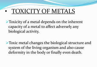 • TOXICITY OF METALS
Toxicity of a metal depends on the inherent
capacity of a metal to affect adversely any
biological activity.
Toxic metal changes the biological structure and
system of the living organism and also cause
deformity in the body or finally even death.
 