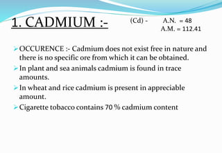 1. CADMIUM :-
OCCURENCE :- Cadmium does not exist free in nature and
there is no specific ore from which it can be obtained.
In plant and sea animals cadmium is found in trace
amounts.
In wheat and rice cadmium is present in appreciable
amount.
Cigarette tobacco contains 70 % cadmium content
(Cd) - A.N. = 48
A.M. = 112.41
 