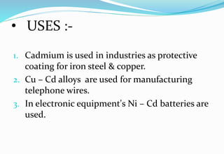 • USES :-
1. Cadmium is used in industries as protective
coating for iron steel & copper.
2. Cu – Cd alloys are used for manufacturing
telephone wires.
3. In electronic equipment's Ni – Cd batteries are
used.
 