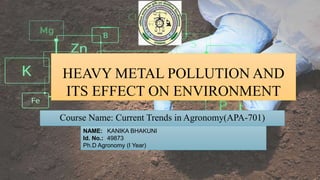 HEAVY METAL POLLUTION AND
ITS EFFECT ON ENVIRONMENT
Course Name: Current Trends in Agronomy(APA-701)
NAME: KANIKA BHAKUNI
Id. No.: 49873
Ph.D Agronomy (I Year)
 