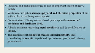 • Industrial and municipal sewage is also an important source of heavy
metals.
• Wastewater irrigation changes physical and chemical properties of the
soil and led to the heavy metal uptake.
• Concentration of heavy metals also depends upon the amount of
pesticides and fertilizers used.
• A basic treatment restricting metal mobility is soil de-acidification by
liming.
• The addition of phosphate increases soil permeability, thus
contributing to arsenic migration deeper into soil profile and entering
groundwater.
 