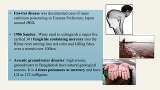 • Itai-itai disease was documented case of mass
cadmium poisonning in Toyama Prefecture, Japan
around 1912.
• 1986 Sandoz : Water used to extinguish a major fire
carried 30 t fungicide containing mercury into the
Rhine river turning into red color and killing fshes
over a stretch over 100km.
• Arsenic groundwater disaster: high arsenic
groundwater in Bangladesh have natural geological
sources. It is 4 times poisonous as mercury and have
LD as 125 milligram.
 