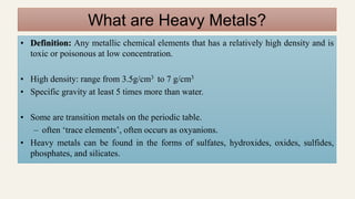 What are Heavy Metals?
• Definition: Any metallic chemical elements that has a relatively high density and is
toxic or poisonous at low concentration.
• High density: range from 3.5g/cm3 to 7 g/cm3
• Specific gravity at least 5 times more than water.
• Some are transition metals on the periodic table.
– often ‘trace elements’, often occurs as oxyanions.
• Heavy metals can be found in the forms of sulfates, hydroxides, oxides, sulfides,
phosphates, and silicates.
 