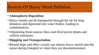 Sources Of Heavy Metal Pollution
• Atmospheric Deposition
• Heavy metals can be transported through the air for long
distances and deposited into water bodies, leading to
contamination.
• Originating from sources likes coal-fired power plants and
vehicle emissions.
• Shipping and Transportation
• Rusted ships and other vessels can release heavy metals into the
ocean during transport or when they are decommissioned.
 